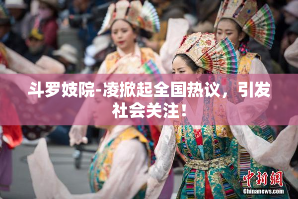 斗罗妓院-凌掀起全国热议，引发社会关注！