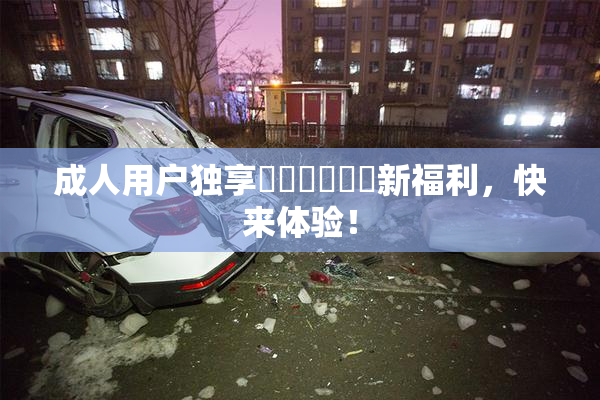 成人用户独享❌‌❌‌❌‌新福利，快来体验！