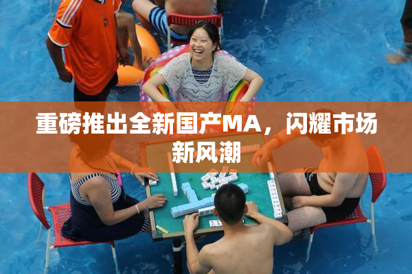 重磅推出全新国产MA，闪耀市场新风潮