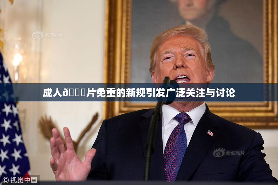 成人🔞片免重的新规引发广泛关注与讨论