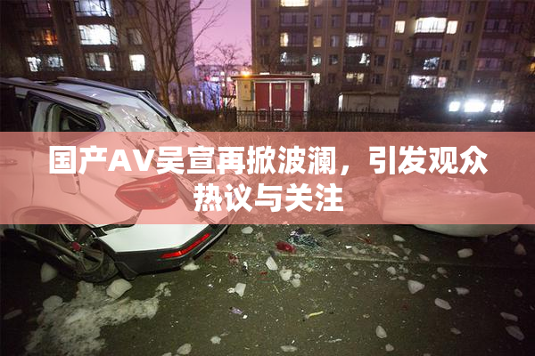 国产AV吴宣再掀波澜，引发观众热议与关注