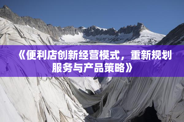 《便利店创新经营模式，重新规划服务与产品策略》