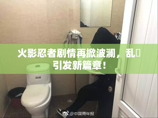 火影忍者剧情再掀波澜，乱婬引发新篇章！