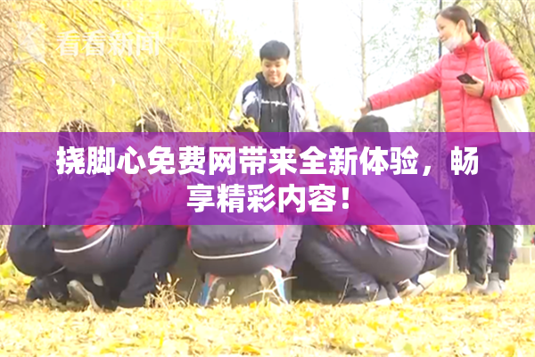 挠脚心免费网带来全新体验，畅享精彩内容！