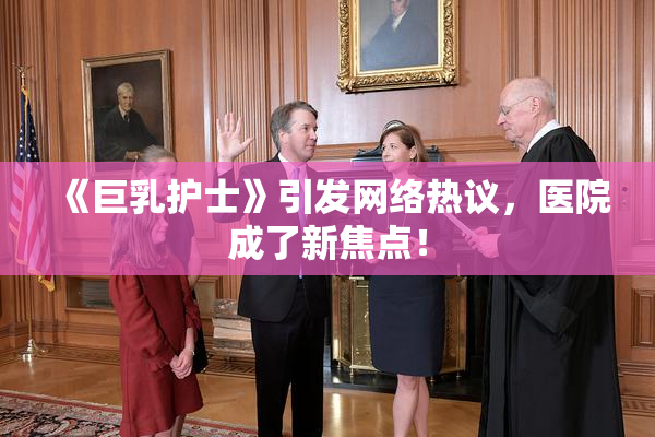 《巨乳护士》引发网络热议，医院成了新焦点！