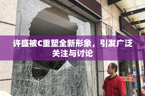 许盛被C重塑全新形象，引发广泛关注与讨论