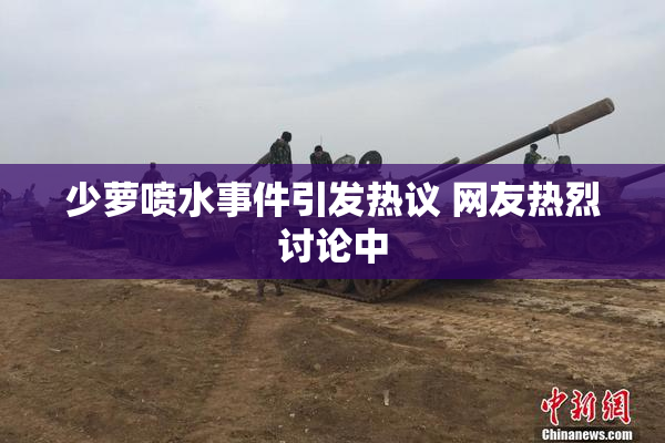 少萝喷水事件引发热议 网友热烈讨论中