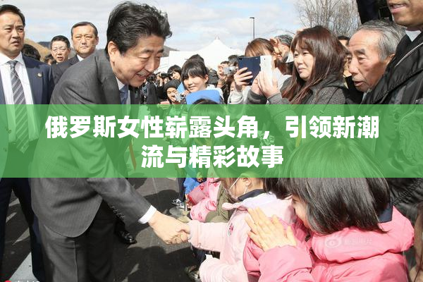 俄罗斯女性崭露头角，引领新潮流与精彩故事