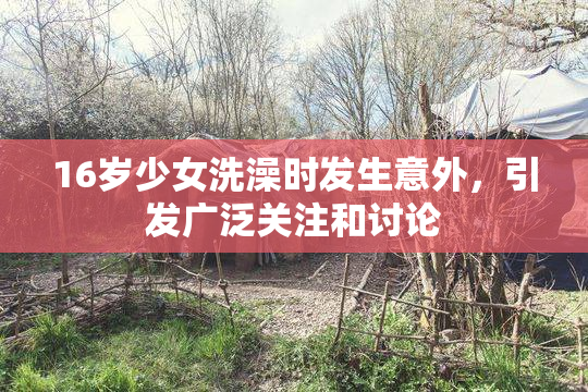 16岁少女洗澡时发生意外，引发广泛关注和讨论