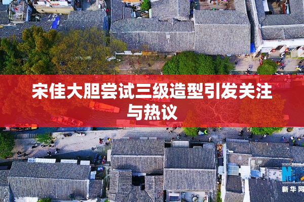 宋佳大胆尝试三级造型引发关注与热议