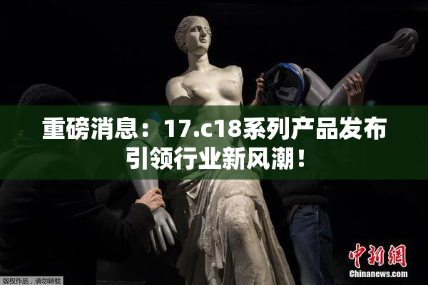 重磅消息：17.c18系列产品发布引领行业新风潮！