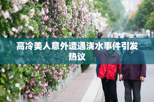 高冷美人意外遭遇浇水事件引发热议