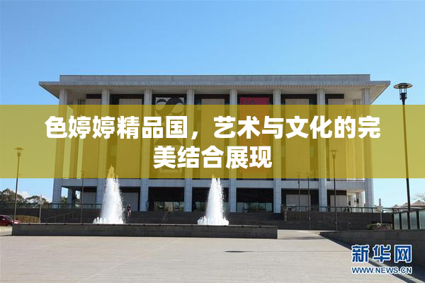 色婷婷精品国，艺术与文化的完美结合展现
