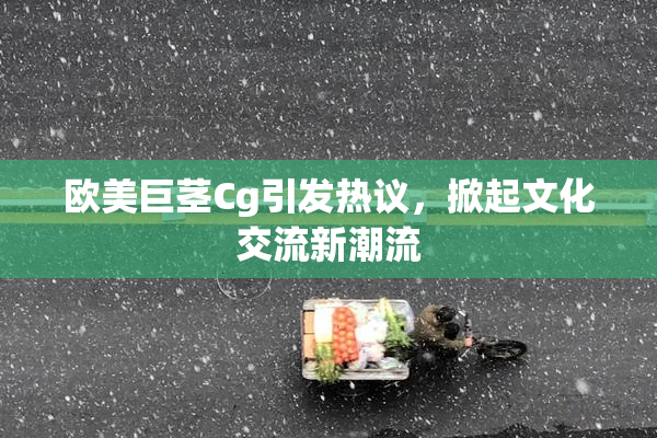 欧美巨茎Cg引发热议，掀起文化交流新潮流