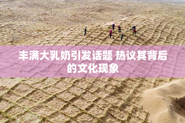 丰满大乳奶引发话题 热议其背后的文化现象