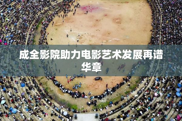 成全影院助力电影艺术发展再谱华章