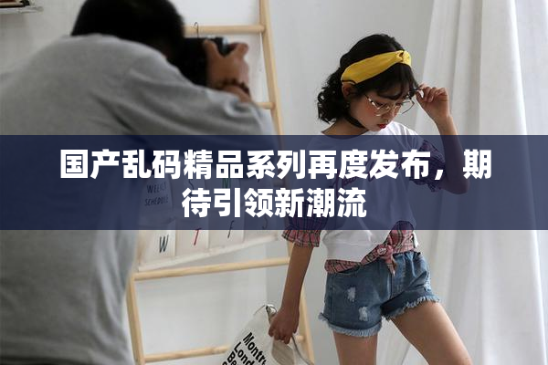 国产乱码精品系列再度发布，期待引领新潮流