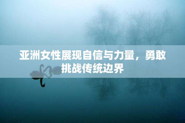 亚洲女性展现自信与力量，勇敢挑战传统边界