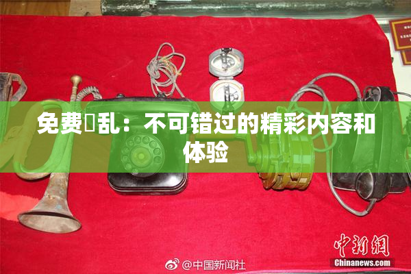 免费婬乱：不可错过的精彩内容和体验