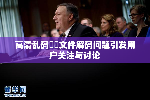 高清乱码❌‌文件解码问题引发用户关注与讨论