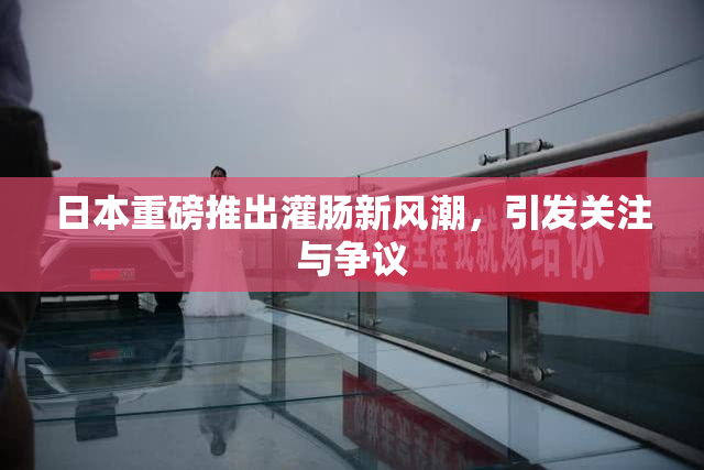 日本重磅推出灌肠新风潮，引发关注与争议