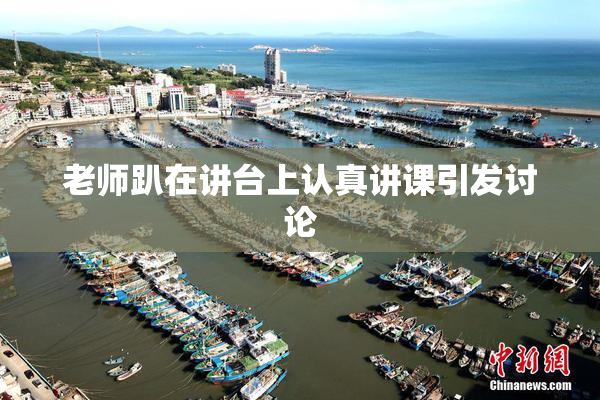 老师趴在讲台上认真讲课引发讨论