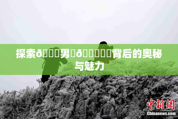 探索😚男‌🍌❌‌背后的奥秘与魅力