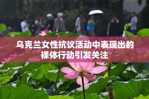 乌克兰女性抗议活动中表现出的裸体行动引发关注
