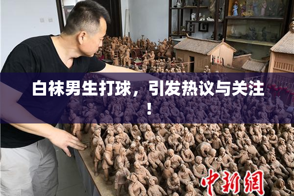 白袜男生打球，引发热议与关注！