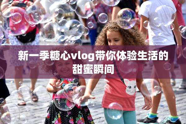 新一季糖心vlog带你体验生活的甜蜜瞬间