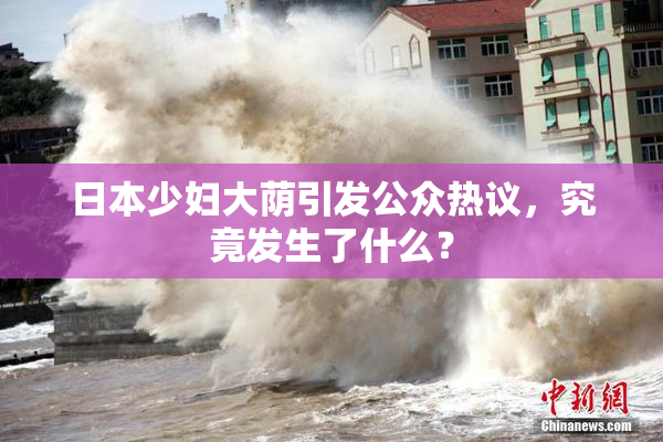 日本少妇大荫引发公众热议，究竟发生了什么？