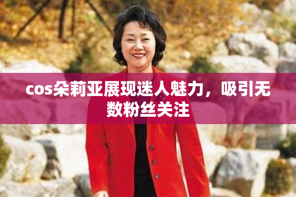 cos朵莉亚展现迷人魅力，吸引无数粉丝关注