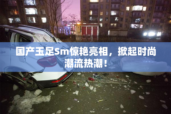 国产玉足Sm惊艳亮相，掀起时尚潮流热潮！