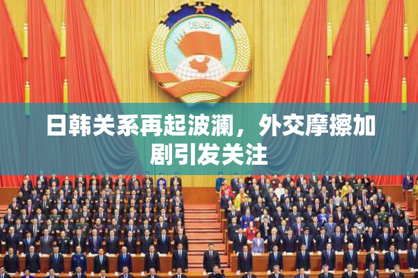 日韩关系再起波澜，外交摩擦加剧引发关注