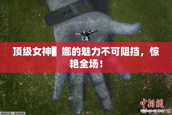 顶级女神▌娜的魅力不可阻挡，惊艳全场！