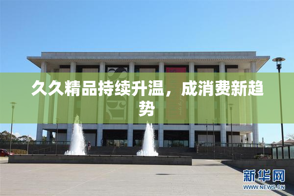 久久精品持续升温，成消费新趋势