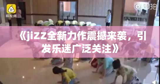 《jiZZ全新力作震撼来袭，引发乐迷广泛关注》
