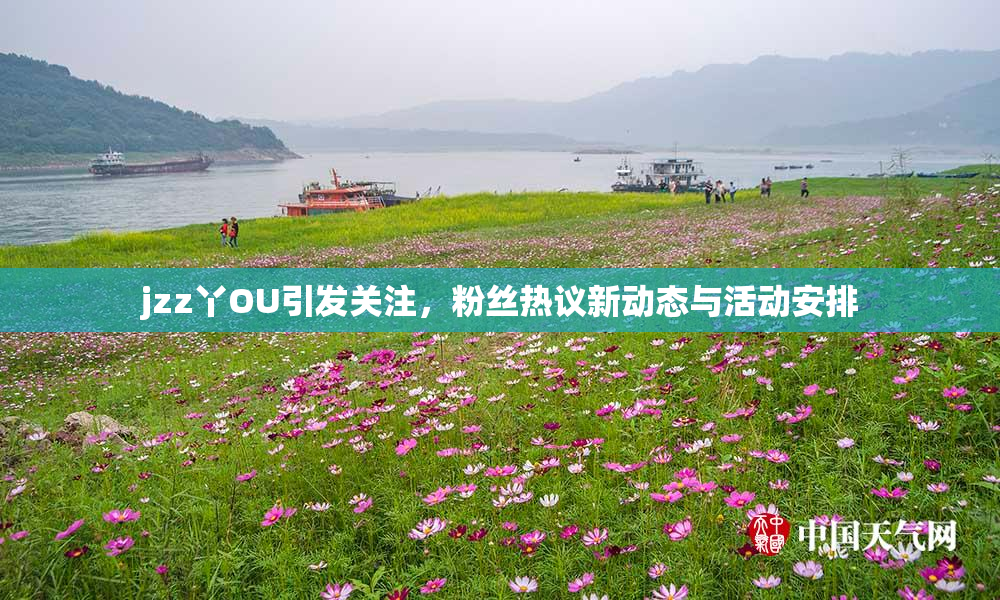 jzz丫OU引发关注，粉丝热议新动态与活动安排