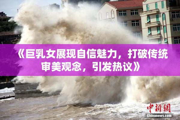 《巨乳女展现自信魅力，打破传统审美观念，引发热议》