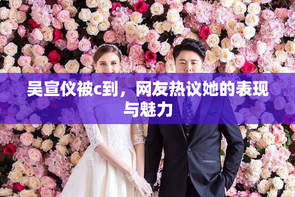 吴宣仪被c到，网友热议她的表现与魅力
