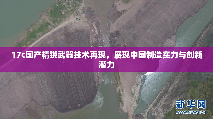 17c国产精锐武器技术再现，展现中国制造实力与创新潜力