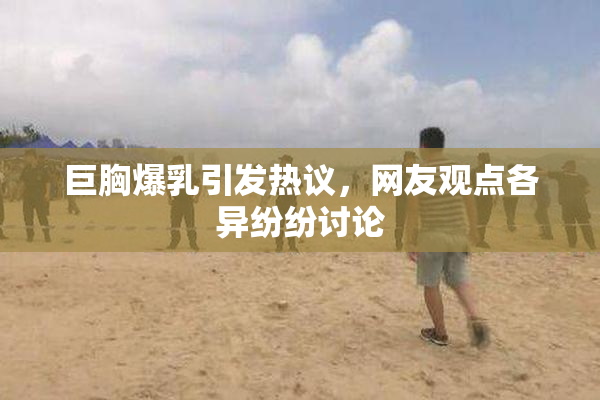 巨胸爆乳引发热议，网友观点各异纷纷讨论