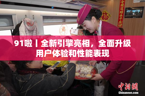 91啦丨全新引擎亮相，全面升级用户体验和性能表现