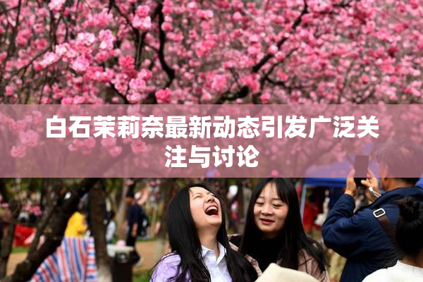 白石茉莉奈最新动态引发广泛关注与讨论