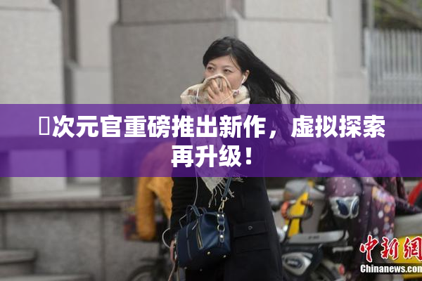 囧次元官重磅推出新作，虚拟探索再升级！