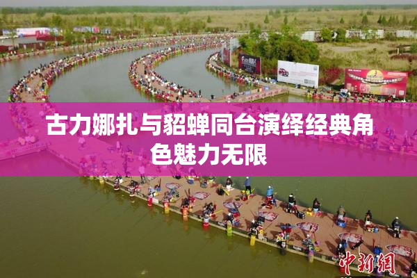 古力娜扎与貂蝉同台演绎经典角色魅力无限