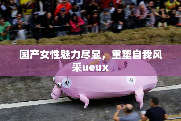 国产女性魅力尽显，重塑自我风采ueux