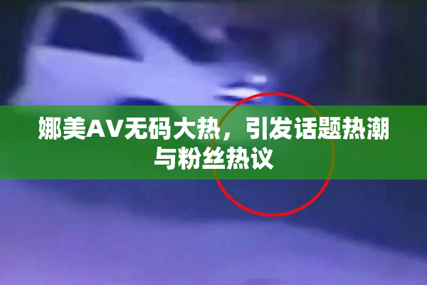 娜美AV无码大热，引发话题热潮与粉丝热议