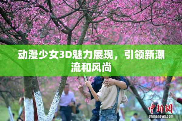 动漫少女3D魅力展现，引领新潮流和风尚