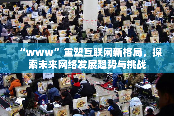 “www”重塑互联网新格局，探索未来网络发展趋势与挑战